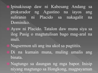  Ipinakiusap daw ni Kabesang Andang sa
prokurador ng Agustino na iayos ang
suliranin ni Placido sa nakagalit na
Dominiko.
 Ayaw ni Placido. Tatalon daw muna siya sa
ilog Pasig o magtutulisan bago mag-aral na
muli.
 Nagsermon uli ang ina ukol sa pagtitiis.
 Di na kumain muna, muling umalis ang
binata.
 Nagtungo sa daungan ng mga bapor. Inisip
niyang magtungo sa Hongkong, magpayaman
 