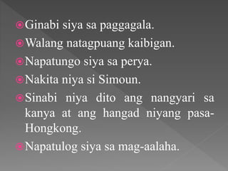 Ginabi siya sa paggagala.
Walang natagpuang kaibigan.
Napatungo siya sa perya.
Nakita niya si Simoun.
Sinabi niya dito ang nangyari sa
kanya at ang hangad niyang pasa-
Hongkong.
Napatulog siya sa mag-aalaha.
 