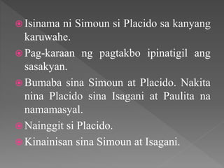  Isinama ni Simoun si Placido sa kanyang
karuwahe.
 Pag-karaan ng pagtakbo ipinatigil ang
sasakyan.
 Bumaba sina Simoun at Placido. Nakita
nina Placido sina Isagani at Paulita na
namamasyal.
 Nainggit si Placido.
 Kinainisan sina Simoun at Isagani.
 
