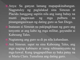  Anya: Sa ganyan lamang mapapakinabangan.
Nagpatuloy ng paglalakad sina Simoun at
Placido hanggang sapitin nila ang isang bahay na
munti pagawaan ng mga pulbura na
pinangangasiwaan ng dating guro sa San Diego.
 Inatasan si Simoun na pakipagkitaan ng guro ang
tenyente at ang kabo ng mga militar, gayundin si
Kabesang Tales.
 Nagtanong ang guro sa di pa nila kahandaan.
 Ani Simoun: sapat na sina Kabesang Tales, ang
mga naging kabinero at isang rehinameyento ng
mga kawal. Kung ipagpapaliban ay baka patay na
si Maria Clara. Tumalima ang dating guro.
 