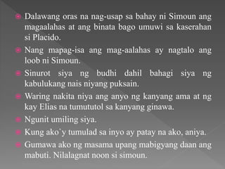  Dalawang oras na nag-usap sa bahay ni Simoun ang
magaalahas at ang binata bago umuwi sa kaserahan
si Placido.
 Nang mapag-isa ang mag-aalahas ay nagtalo ang
loob ni Simoun.
 Sinurot siya ng budhi dahil bahagi siya ng
kabulukang nais niyang puksain.
 Waring nakita niya ang anyo ng kanyang ama at ng
kay Elias na tumututol sa kanyang ginawa.
 Ngunit umiling siya.
 Kung ako`y tumulad sa inyo ay patay na ako, aniya.
 Gumawa ako ng masama upang mabigyang daan ang
mabuti. Nilalagnat noon si simoun.
 