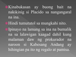 Kinabukasan ay buong bait na
nakikinig si Placido sa nangangaral
na ina.
Hindi tumututol sa mungkahi nito.
Ipinayo na lamang sa ina na bumalik
na sa lalawigan kaagad dahil kung
malaman daw ng prokurador na
naroon si Kabesang Andang ay
hihingian pa ito ng regalo at pamisa.
 