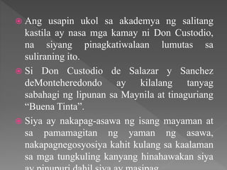  Ang usapin ukol sa akademya ng salitang
kastila ay nasa mga kamay ni Don Custodio,
na siyang pinagkatiwalaan lumutas sa
suliraning ito.
 Si Don Custodio de Salazar y Sanchez
deMonteheredondo ay kilalang tanyag
sabahagi ng lipunan sa Maynila at tinaguriang
“Buena Tinta”.
 Siya ay nakapag-asawa ng isang mayaman at
sa pamamagitan ng yaman ng asawa,
nakapagnegosyosiya kahit kulang sa kaalaman
sa mga tungkuling kanyang hinahawakan siya
 