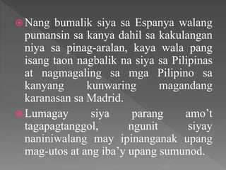 Nang bumalik siya sa Espanya walang
pumansin sa kanya dahil sa kakulangan
niya sa pinag-aralan, kaya wala pang
isang taon nagbalik na siya sa Pilipinas
at nagmagaling sa mga Pilipino sa
kanyang kunwaring magandang
karanasan sa Madrid.
Lumagay siya parang amo’t
tagapagtanggol, ngunit siyay
naniniwalang may ipinanganak upang
mag-utos at ang iba’y upang sumunod.
 