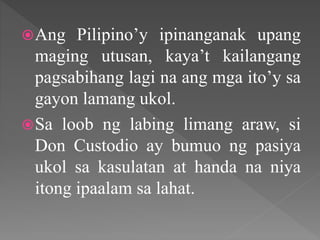 Ang Pilipino’y ipinanganak upang
maging utusan, kaya’t kailangang
pagsabihang lagi na ang mga ito’y sa
gayon lamang ukol.
Sa loob ng labing limang araw, si
Don Custodio ay bumuo ng pasiya
ukol sa kasulatan at handa na niya
itong ipaalam sa lahat.
 