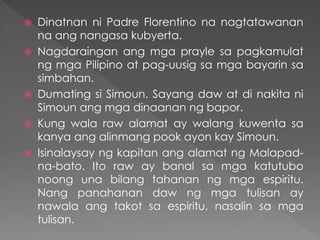  Dinatnan ni Padre Florentino na nagtatawanan
na ang nangasa kubyerta.
 Nagdaraingan ang mga prayle sa pagkamulat
ng mga Pilipino at pag-uusig sa mga bayarin sa
simbahan.
 Dumating si Simoun. Sayang daw at di nakita ni
Simoun ang mga dinaanan ng bapor.
 Kung wala raw alamat ay walang kuwenta sa
kanya ang alinmang pook ayon kay Simoun.
 Isinalaysay ng kapitan ang alamat ng Malapad-
na-bato. Ito raw ay banal sa mga katutubo
noong una bilang tahanan ng mga espiritu.
Nang panahanan daw ng mga tulisan ay
nawala ang takot sa espiritu, nasalin sa mga
tulisan.
 