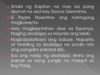  Sinabi ng Kapitan na may isa pang
alamat na ukol kay Donya Geronima.
 Si Padre Florentino ang nahingang
magkuwento.
 May magkasintahan daw sa Espanya.
Naging arsobispo sa Maynila ang lalaki.
 Nagbabalatkayo ang babae. Naparito
at hinihiling sa arsobispo na sundin nito
ang pangako pakasal sila.
 Iba ang naisip ng arsobispo. Itinira ang
babae sa isang yungib na malapit sa
Ilog Pasig.
 