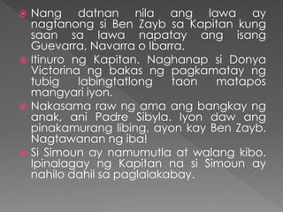  Nang datnan nila ang lawa ay
nagtanong si Ben Zayb sa Kapitan kung
saan sa lawa napatay ang isang
Guevarra, Navarra o Ibarra.
 Itinuro ng Kapitan. Naghanap si Donya
Victorina ng bakas ng pagkamatay ng
tubig labingtatlong taon matapos
mangyari iyon.
 Nakasama raw ng ama ang bangkay ng
anak, ani Padre Sibyla. Iyon daw ang
pinakamurang libing, ayon kay Ben Zayb.
Nagtawanan ng iba!
 Si Simoun ay namumutla at walang kibo.
Ipinalagay ng Kapitan na si Simoun ay
nahilo dahil sa paglalakabay.
 