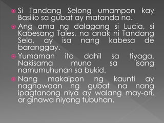  Si Tandang Selong umampon kay
Basilio sa gubat ay matanda na.
 Ang ama ng dalagang si Lucia, si
Kabesang Tales, na anak ni Tandang
Selo, ay isa nang kabesa de
baranggay.
 Yumaman ito dahil sa tiyaga.
Nakisama muna sa isang
namumuhunan sa bukid.
 Nang makaipon ng kaunti ay
naghawaan ng gubat na nang
ipagtanong niya ay walang may-ari,
ar ginawa niyang tubuhan.
 