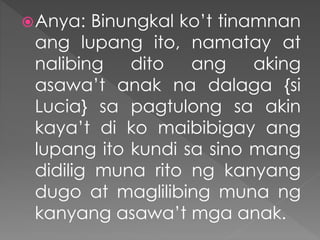Anya: Binungkal ko’t tinamnan
ang lupang ito, namatay at
nalibing dito ang aking
asawa’t anak na dalaga {si
Lucia} sa pagtulong sa akin
kaya’t di ko maibibigay ang
lupang ito kundi sa sino mang
didilig muna rito ng kanyang
dugo at maglilibing muna ng
kanyang asawa’t mga anak.
 