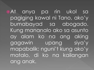 At anya pa rin ukol sa
pagiging kawal ni Tano, ako’y
bumabayad sa abogado.
Kung mananalo ako sa asunto
ay alam ko na ang aking
gagawin upang siya’y
mapabalik; nguni’t kung ako’y
matalo, di ko na kailangan
ang anak.
 
