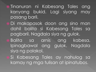  Tinanuran ni Kabesang Tales ang
kanyang bukid. Lagi siyang may
pasang baril.
 Di makapasok doon ang sino man
dahil balita si Kabesang Tales sa
pagbaril. Nagdala siya ng gulok.
 Balita sa arnis ang kabesa.
Ipinagbawal ang gulok. Nagdala
siya ng palakol.
 Si Kabesang Tales ay nahulog sa
kamay ng mga tulisan at ipinatubos.
 