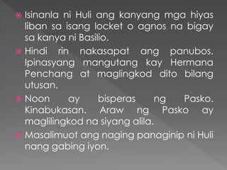  Isinanla ni Huli ang kanyang mga hiyas
liban sa isang locket o agnos na bigay
sa kanya ni Basilio.
 Hindi rin nakasapat ang panubos.
Ipinasyang mangutang kay Hermana
Penchang at maglingkod dito bilang
utusan.
 Noon ay bisperas ng Pasko.
Kinabukasan. Araw ng Pasko ay
maglilingkod na siyang alila.
 Masalimuot ang naging panaginip ni Huli
nang gabing iyon.
 