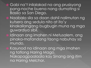  Gabi na’t inilalakad na ang prusisyong
pang-noche buena nang dumating si
Basilio sa San Diego.
 Naabala sila sa daan dahil nalimutan ng
kutsero ang sedula nito at ito’y
kinakailangang bugbugin muna ng mga
guwardiya sibil.
 Idinaan ang imahen ni Metusalem, ang
pinaka-matandang taong nabuhay sa
mundo.
 Kasunod na idinaan ang mga imahen
ng tatlong Haring Mago.
Nakapagpaalaala kay Sinang ang itim
na Haring Melchor.
 