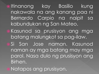  Itinanong kay Basilio kung
nakawala na ang kanang paa ni
Bernardo Carpio na naipit sa
kabundukan ng San Mateo.
 Kasunod sa prusisyon ang mga
batang malungkot sa pag-ilaw.
 Si San Jose naman. Kasunod
naman ay mga batang may mga
parol. Nasa dulo ng prusisyon ang
Birhen.
 Natapos ang prusisyon.
 