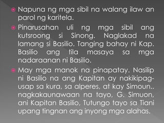  Napuna ng mga sibil na walang ilaw an
parol ng karitela.
 Pinarusahan uli ng mga sibil ang
kutsroong si Sinong. Naglakad na
lamang si Basilio. Tanging bahay ni Kap.
Basilio ang tila masaya sa mga
nadaraanan ni Basilio.
 May mga manok na pinapatay. Nasilip
ni Basilio na ang Kapitan ay nakikipag-
usap sa kura, sa alperes, at kay Simoun..
nagkakaunawaan na tayo, G. Simuon,
ani Kapitan Basilio, Tutungo tayo sa Tiani
upang tingnan ang inyong mga alahas.
 