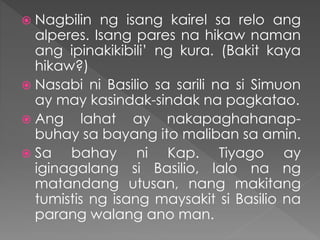  Nagbilin ng isang kairel sa relo ang
alperes. Isang pares na hikaw naman
ang ipinakikibili’ ng kura. (Bakit kaya
hikaw?)
 Nasabi ni Basilio sa sarili na si Simuon
ay may kasindak-sindak na pagkatao.
 Ang lahat ay nakapaghahanap-
buhay sa bayang ito maliban sa amin.
 Sa bahay ni Kap. Tiyago ay
iginagalang si Basilio, lalo na ng
matandang utusan, nang makitang
tumistis ng isang maysakit si Basilio na
parang walang ano man.
 