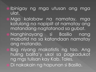  Ibinigay ng mga utusan ang mga
ulat.
 Mga kalabaw na namatay, mga
katulong na napipiit at namatay ang
matandang nagtatanod sa gubat.
 Nanghinayang si Basilio nang
mabatid na sa katandaan namatay
ang matanda.
 Ibig niyang makatistis ng tao. Ang
huling balita’y ukol sa pagkadukot
ng mgs tulisan kay Kab. Tales.
 Di nakakain ng hapunan si Basilio.
 