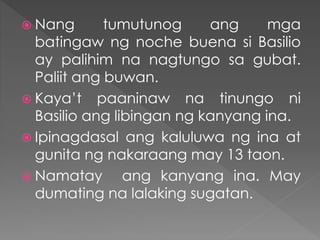  Nang tumutunog ang mga
batingaw ng noche buena si Basilio
ay palihim na nagtungo sa gubat.
Paliit ang buwan.
 Kaya’t paaninaw na tinungo ni
Basilio ang libingan ng kanyang ina.
 Ipinagdasal ang kaluluwa ng ina at
gunita ng nakaraang may 13 taon.
 Namatay ang kanyang ina. May
dumating na lalaking sugatan.
 