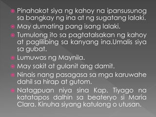  Pinahakot siya ng kahoy na ipansusunog
sa bangkay ng ina at ng sugatang lalaki.
 May dumating pang isang lalaki.
 Tumulong ito sa pagtatalsakan ng kahoy
at paglilibing sa kanyang ina.Umalis siya
sa gubat.
 Lumuwas ng Maynila.
 May sakit at gulanit ang damit.
 Ninais nang pasagasa sa mga karuwahe
dahil sa hirap at gutom.
 Natagpuan niya sina Kap. Tiyago na
katatapos dalhin sa beateryo si Maria
Clara. Kinuha siyang katulong o utusan.
 