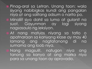  Pinag-aral sa Letran. Unang taon: wala
siyang nabibigkas kundi ang pangalan
niya at ang salitang adsum o narito po.
 Minaliit siya dahil sa luma at gulanit na
suot. Gayunman ay lagi siyang
nagsasaulo ng leksiyon.
 At nang matuos niyang sa tatlo o
apatnaraan sa kanyang klase ay may 40
lamang ang nagtatanong di na
sumama ang loob niya.
 Nang magsulit, natugon niya ang
tanong sa kanya at ang marka niya
para sa unang taon ay aprovado.
 