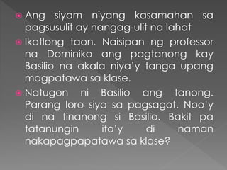  Ang siyam niyang kasamahan sa
pagsusulit ay nangag-ulit na lahat
 Ikatlong taon. Naisipan ng professor
na Dominiko ang pagtanong kay
Basilio na akala niya’y tanga upang
magpatawa sa klase.
 Natugon ni Basilio ang tanong.
Parang loro siya sa pagsagot. Noo’y
di na tinanong si Basilio. Bakit pa
tatanungin ito’y di naman
nakapagpapatawa sa klase?
 
