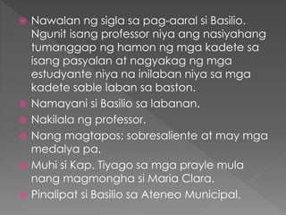  Nawalan ng sigla sa pag-aaral si Basilio.
Ngunit isang professor niya ang nasiyahang
tumanggap ng hamon ng mga kadete sa
isang pasyalan at nagyakag ng mga
estudyante niya na inilaban niya sa mga
kadete sable laban sa baston.
 Namayani si Basilio sa labanan.
 Nakilala ng professor.
 Nang magtapos: sobresaliente at may mga
medalya pa.
 Muhi si Kap. Tiyago sa mga prayle mula
nang magmongha si Maria Clara.
 Pinalipat si Basilio sa Ateneo Municipal.
 
