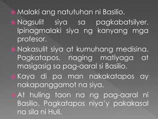  Malaki ang natutuhan ni Basilio.
 Nagsulit siya sa pagkabatsilyer.
Ipinagmalaki siya ng kanyang mga
profesor.
 Nakasulit siya at kumuhang medisina.
Pagkatapos, naging matiyaga at
masigasig sa pag-aaral si Basilio.
 Kaya di pa man nakakatapos ay
nakapanggamot na siya.
 At huling taon na ng pag-aaral ni
Basilio. Pagkatapos niya’y pakakasal
na sila ni Huli.
 