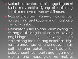  Malapit sa puntod na pinanggalingan ni
Basilio may nakita siyang di kakilalang
lalaki sa malayo at yun ay si Simoun.
 Naghuhukay ang alahero, walang suot
na salaming asul kaya naman nagbago
ang anyo nito.
 Kinilabutan si Basilio dahil alam niyang ito
rin ang di kilalang lalaki na humukay ng
paglilibingan ng kanyang ina
labintatlong taon na ang nakalipas, higit
na matanda nga lamang ngayon, may
puti na ang buhok, may bigote at
balbas ngunit iyon parin ang mga mata
nito at ang mapanglaw na mukha.
 