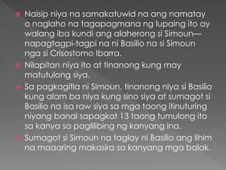  Naisip niya na samakatuwid na ang namatay
o naglaho na tagapagmana ng lupaing ito ay
walang iba kundi ang alaherong si Simoun—
napagtagpi-tagpi na ni Basilio na si Simoun
nga si Crisostomo Ibarra.
 Nilapitan niya ito at tinanong kung may
matutulong siya.
 Sa pagkagitla ni Simoun, tinanong niya si Basilio
kung alam ba niya kung sino siya at sumagot si
Basilio na isa raw siya sa mga taong itinuturing
niyang banal sapagkat 13 taong tumulong ito
sa kanya sa paglilibing ng kanyang ina.
 Sumagot si Simoun na taglay ni Basilio ang lihim
na maaaring makasira sa kanyang mga balak.
 