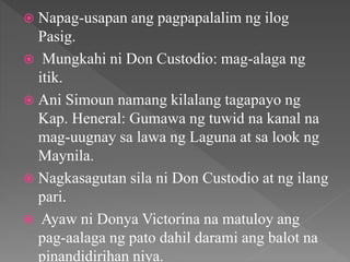  Napag-usapan ang pagpapalalim ng ilog
Pasig.
 Mungkahi ni Don Custodio: mag-alaga ng
itik.
 Ani Simoun namang kilalang tagapayo ng
Kap. Heneral: Gumawa ng tuwid na kanal na
mag-uugnay sa lawa ng Laguna at sa look ng
Maynila.
 Nagkasagutan sila ni Don Custodio at ng ilang
pari.
 Ayaw ni Donya Victorina na matuloy ang
pag-aalaga ng pato dahil darami ang balot na
pinandidirihan niya.
 