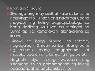  Istorya ni Simoun:
 Siya nga ang may sakit at kalunus-lunos na
nagtungo rito 13 taon ang nakalipas upang
mag-ukol ng huling pagpapahalaga sa
isang dakilang kaluluwa na maringal na
yumakap sa kamatayan alang-alang sa
kanya.
 Sinawi ng isang pusakal na sistema,
naglagalag si Simoun sa iba’t ibang parte
ng mundo upang magpayaman at
maisakatuparan ang kanyang mga balak.
 Nagbalik siya upang wakasan ang
sistemang ito sa pamamagitan ng lalong
pagpapadali sa pagkabulok nito.
 