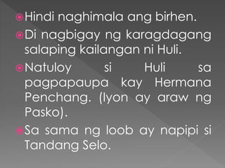 Hindi naghimala ang birhen.
Di nagbigay ng karagdagang
salaping kailangan ni Huli.
Natuloy si Huli sa
pagpapaupa kay Hermana
Penchang. (Iyon ay araw ng
Pasko).
Sa sama ng loob ay napipi si
Tandang Selo.
 