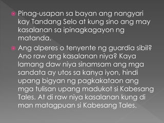  Pinag-usapan sa bayan ang nangyari
kay Tandang Selo at kung sino ang may
kasalanan sa ipinagkagayon ng
matanda.
 Ang alperes o tenyente ng guardia sibil?
Ano raw ang kasalanan niya? Kaya
lamang daw niya sinamsam ang mga
sandata ay utos sa kanya iyon, hindi
upang bigyan ng pagkakataon ang
mga tulisan upang madukot si Kabesang
Tales. At di raw niya kasalanan kung di
man matagpuan si Kabesang Tales.
 
