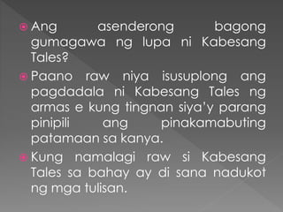  Ang asenderong bagong
gumagawa ng lupa ni Kabesang
Tales?
 Paano raw niya isusuplong ang
pagdadala ni Kabesang Tales ng
armas e kung tingnan siya’y parang
pinipili ang pinakamabuting
patamaan sa kanya.
 Kung namalagi raw si Kabesang
Tales sa bahay ay di sana nadukot
ng mga tulisan.
 