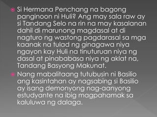  Si Hermana Penchang na bagong
panginoon ni Huli? Ang may sala raw ay
si Tandang Selo na rin na may kasalanan
dahil di marunong magdasal at di
nagturo ng wastong pagdarasal sa mga
kaanak na tulad ng ginagawa niya
ngayon kay Huli na tinuturuan niya ng
dasal at pinababasa niya ng aklat na,
Tandang Basyong Makunat.
 Nang mabalitaang tutubusin ni Basilio
ang kasintahan ay nagsabing si Basilio
ay isang demonyong nag-aanyong
estudyante na ibig magpahamak sa
kaluluwa ng dalaga.
 