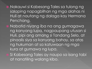  Nakauwi si Kabesang Tales sa tulong ng
salaping napagbilhan ng mga alahas ni
Huli at nautang ng dalaga kay Hermana
Penchang.
 Nabatid niyang iba na ang gumagawa
ng kanyang lupa, nagpaupang utusan si
Huli, pipi ang amang si Tandang Selo, at
pinaalis siya sa kanyang bahay, sa atas
ng hukuman at sa katuwaan ng mga
kura at gumawa ng lupa.
 Si Kabesang Tales ay naupo sa isang tabi
at nanatiling walang kibo.
 