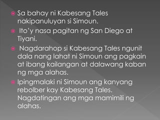  Sa bahay ni Kabesang Tales
nakipanuluyan si Simoun.
 Ito’y nasa pagitan ng San Diego at
Tiyani.
 Nagdarahop si Kabesang Tales ngunit
dala nang lahat ni Simoun ang pagkain
at ibang kailangan at dalawang kaban
ng mga alahas.
 Ipingmalaki ni Simoun ang kanyang
rebolber kay Kabesang Tales.
Nagdatingan ang mga mamimili ng
alahas.
 