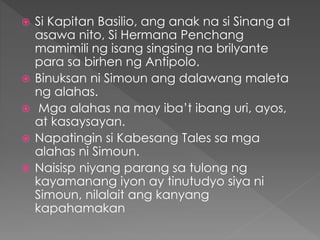  Si Kapitan Basilio, ang anak na si Sinang at
asawa nito, Si Hermana Penchang
mamimili ng isang singsing na brilyante
para sa birhen ng Antipolo.
 Binuksan ni Simoun ang dalawang maleta
ng alahas.
 Mga alahas na may iba’t ibang uri, ayos,
at kasaysayan.
 Napatingin si Kabesang Tales sa mga
alahas ni Simoun.
 Naisisp niyang parang sa tulong ng
kayamanang iyon ay tinutudyo siya ni
Simoun, nilalait ang kanyang
kapahamakan
 