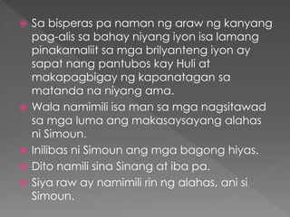  Sa bisperas pa naman ng araw ng kanyang
pag-alis sa bahay niyang iyon isa lamang
pinakamaliit sa mga brilyanteng iyon ay
sapat nang pantubos kay Huli at
makapagbigay ng kapanatagan sa
matanda na niyang ama.
 Wala namimili isa man sa mga nagsitawad
sa mga luma ang makasaysayang alahas
ni Simoun.
 Inilibas ni Simoun ang mga bagong hiyas.
 Dito namili sina Sinang at iba pa.
 Siya raw ay namimili rin ng alahas, ani si
Simoun.
 