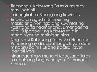  Tinanong si Kabesang Tales kung may
may ipabibili.
 Iminungkahi ni Sinang ang kuwintas.
 Tinawaran agad ni Simoun ng
makilalang iyon nga ang kuwintas ng
kasintahang nagmongha. Limandaang
piso. O ipagpalit ng Kabesa sa alin
mang hiyas na maibigan niya.
 Nag-isip si Kabesang Tales. Ani Hermana
Penchang ay di dapat ipagbili iyon dahil
minabitu pa ni Huli ang paalila kaysa
ipagbili iyon.
 Isinangguni raw muna ni Kabesang Tales
sa anak ang bagay na iyon. Tumango si
Simoun.
 