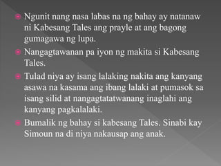  Ngunit nang nasa labas na ng bahay ay natanaw
ni Kabesang Tales ang prayle at ang bagong
gumagawa ng lupa.
 Nangagtawanan pa iyon ng makita si Kabesang
Tales.
 Tulad niya ay isang lalaking nakita ang kanyang
asawa na kasama ang ibang lalaki at pumasok sa
isang silid at nangagtatatwanang inaglahi ang
kanyang pagkalalaki.
 Bumalik ng bahay si kabesang Tales. Sinabi kay
Simoun na di niya nakausap ang anak.
 