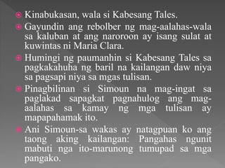  Kinabukasan, wala si Kabesang Tales.
 Gayundin ang rebolber ng mag-aalahas-wala
sa kaluban at ang naroroon ay isang sulat at
kuwintas ni Maria Clara.
 Humingi ng paumanhin si Kabesang Tales sa
pagkakahuha ng baril na kailangan daw niya
sa pagsapi niya sa mgas tulisan.
 Pinagbilinan si Simoun na mag-ingat sa
paglakad sapagkat pagnahulog ang mag-
aalahas sa kamay ng mga tulisan ay
mapapahamak ito.
 Ani Simoun-sa wakas ay natagpuan ko ang
taong aking kailangan: Pangahas ngunit
mabuti nga ito-marunong tumupad sa mga
pangako.
 