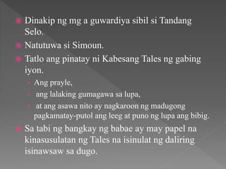  Dinakip ng mg a guwardiya sibil si Tandang
Selo.
 Natutuwa si Simoun.
 Tatlo ang pinatay ni Kabesang Tales ng gabing
iyon.
› Ang prayle,
› ang lalaking gumagawa sa lupa,
› at ang asawa nito ay nagkaroon ng madugong
pagkamatay-putol ang leeg at puno ng lupa ang bibig.
 Sa tabi ng bangkay ng babae ay may papel na
kinasusulatan ng Tales na isinulat ng daliring
isinawsaw sa dugo.
 