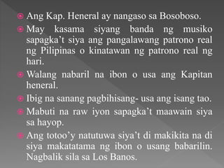  Ang Kap. Heneral ay nangaso sa Bosoboso.
 May kasama siyang banda ng musiko
sapagka’t siya ang pangalawang patrono real
ng Pilipinas o kinatawan ng patrono real ng
hari.
 Walang nabaril na ibon o usa ang Kapitan
heneral.
 Ibig na sanang pagbihisang- usa ang isang tao.
 Mabuti na raw iyon sapagka’t maawain siya
sa hayop.
 Ang totoo’y natutuwa siya’t di makikita na di
siya makatatama ng ibon o usang babarilin.
Nagbalik sila sa Los Banos.
 
