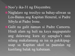  Noo’y ika-31 ng Disyembre.
 Naglalaro ng tresilyo sa bahay-aliwan sa
Los-Banos ang Kapitan Heneral, si Padre
Sibyla at Padre Irene.
 Galit na galit naman si Padre Camorra.
Hindi alam ng huli na kaya nagpapatalo
ang dalawang kura ay sapagka’t nais
nilang makalamang sa isa sa pakikipag-
usap sa Kapitan ukol sa paaralan ng
kastilang balak ng kabataan.
 
