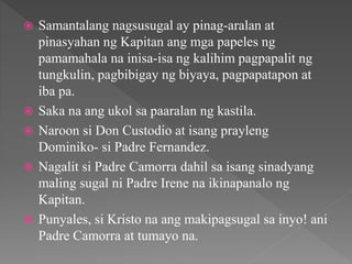  Samantalang nagsusugal ay pinag-aralan at
pinasyahan ng Kapitan ang mga papeles ng
pamamahala na inisa-isa ng kalihim pagpapalit ng
tungkulin, pagbibigay ng biyaya, pagpapatapon at
iba pa.
 Saka na ang ukol sa paaralan ng kastila.
 Naroon si Don Custodio at isang prayleng
Dominiko- si Padre Fernandez.
 Nagalit si Padre Camorra dahil sa isang sinadyang
maling sugal ni Padre Irene na ikinapanalo ng
Kapitan.
 Punyales, si Kristo na ang makipagsugal sa inyo! ani
Padre Camorra at tumayo na.
 