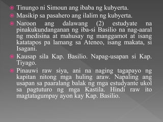  Tinungo ni Simoun ang ibaba ng kubyerta.
 Masikip sa pasahero ang ilalim ng kubyerta.
 Naroon ang dalawang (2) estudyate na
pinakukundanganan ng iba-si Basilio na nag-aaral
ng medisina at mahusay ng manggamot at isang
katatapos pa lamang sa Ateneo, isang makata, si
Isagani.
 Kausap sila Kap. Basilio. Napag-usapan si Kap.
Tiyago.
 Pinauwi raw siya, ani na naging tagapayo ng
kapitan nitong mga huling araw. Napaling ang
usapan sa paaralang balak ng mga estudyante ukol
sa pagtuturo ng mga Kastila. Hindi raw ito
magtatagumpay ayon kay Kap. Basilio.
 