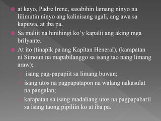  at kayo, Padre Irene, sasabihin lamang ninyo na
lilimutin ninyo ang kalinisang ugali, ang awa sa
kapuwa, at iba pa.
 Sa maliit na hinihingi ko’y kapalit ang aking mga
brilyante.
 At ito (tinapik pa ang Kapitan Heneral), (karapatan
ni Simoun na mapabilanggo sa isang tao nang limang
araw);
› isang pag-papapiit sa limang buwan;
› isang utos na pagpapatapon na walang nakasulat
na pangalan;
› karapatan sa isang madaliang utos na pagpapabaril
sa isang taong pipiliin ko at iba pa.
 