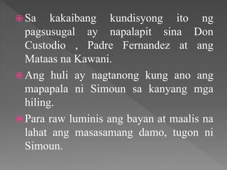  Sa kakaibang kundisyong ito ng
pagsusugal ay napalapit sina Don
Custodio , Padre Fernandez at ang
Mataas na Kawani.
 Ang huli ay nagtanong kung ano ang
mapapala ni Simoun sa kanyang mga
hiling.
 Para raw luminis ang bayan at maalis na
lahat ang masasamang damo, tugon ni
Simoun.
 